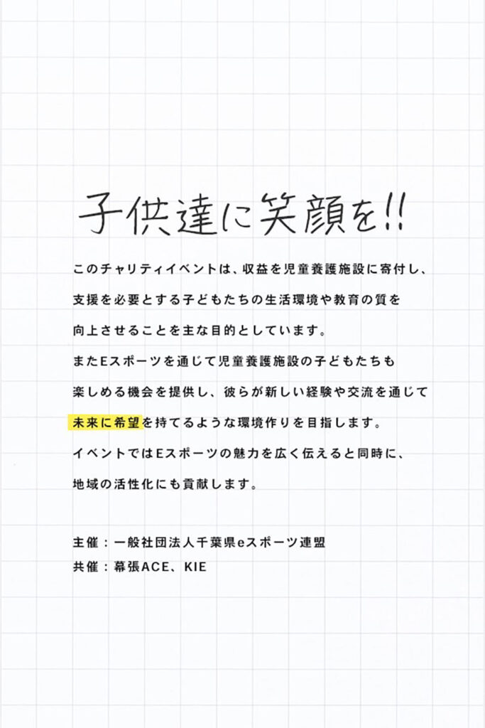 子供たちに笑顔を！！
このチャリティイベントは、収益を児童養護施設に寄付し、
支援を必要とする子どもたちの生活環境や教育の質を向上させることを主な目的としています。
またEスポーツを通じて児童養護施設の子どもたちも楽しめる機会を提供し、
彼らが新しい経緯や交流を通じて未来に希望を持てるような環境作りを目指します。
イベントではEスポーツの魅力を広く伝えると同時に、
地域の活性化にも貢献します。

主催：一般社団法人千葉県eスポーツ連盟
共催：幕張ACE、KIE
