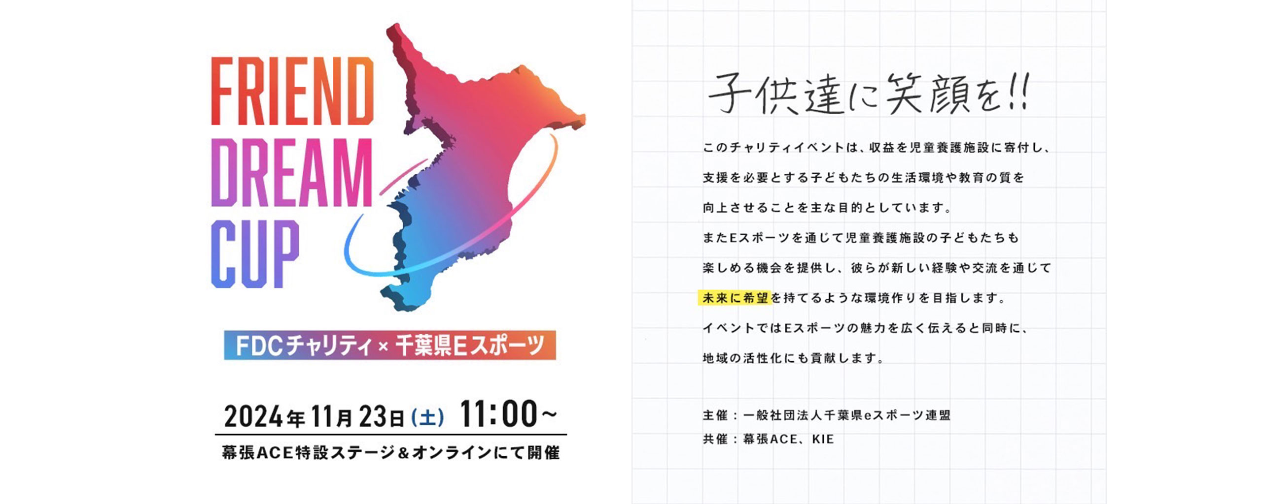 FDCチャリティ×千葉県Eスポーツ 2024年11月23日（土）11：00〜 幕張ACE特設ステージ＆オンラインにて開催 子供たちに笑顔を！！ このチャリティイベントは、収益を児童養護施設に寄付し、 支援を必要とする子どもたちの生活環境や教育の質を向上させることを主な目的としています。 またEスポーツを通じて児童養護施設の子どもたちも楽しめる機会を提供し、 彼らが新しい経緯や交流を通じて未来に希望を持てるような環境作りを目指します。 イベントではEスポーツの魅力を広く伝えると同時に、 地域の活性化にも貢献します。 主催：一般社団法人千葉県eスポーツ連盟 共催：幕張ACE、KIE